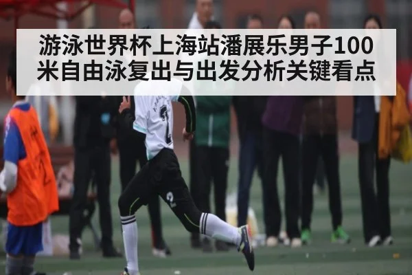 游泳世界杯上海站潘展乐男子100米自由泳复出与出发分析关键看点