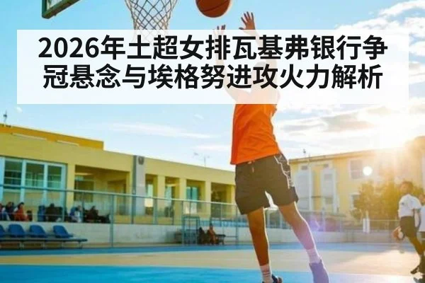 2026年土超女排瓦基弗银行争冠悬念与埃格努进攻火力解析